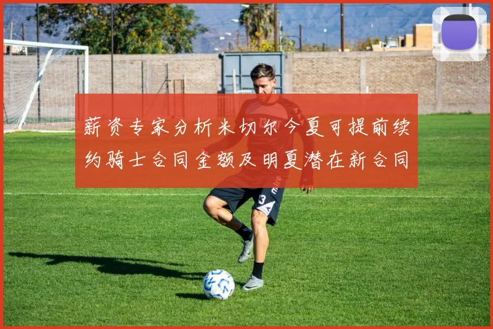薪资专家分析米切尔今夏可提前续约骑士合同金额及明夏潜在新合同
