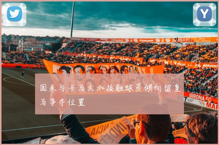 国米与卡马文加接触球员倾向留皇马争夺位置