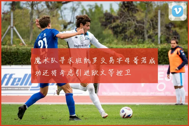 魔术队寻求班凯罗交易字母哥若成功还将考虑引进欧文等控卫