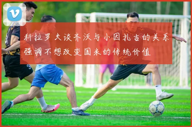 科拉罗夫谈齐沃与小因扎吉的关系强调不想改变国米的传统价值