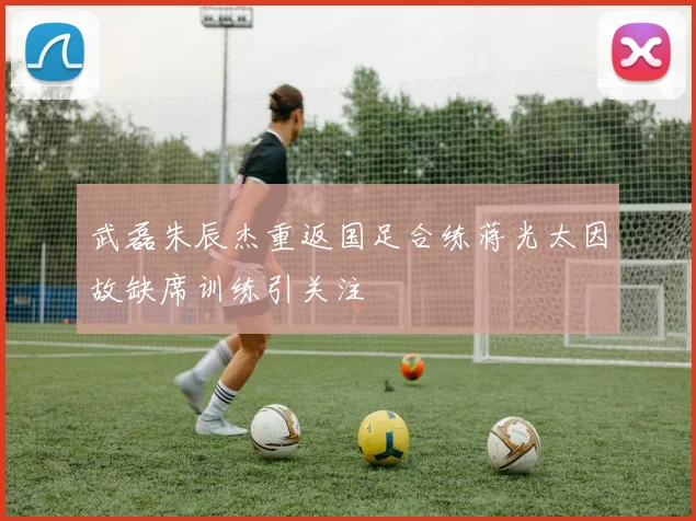 武磊朱辰杰重返国足合练蒋光太因故缺席训练引关注