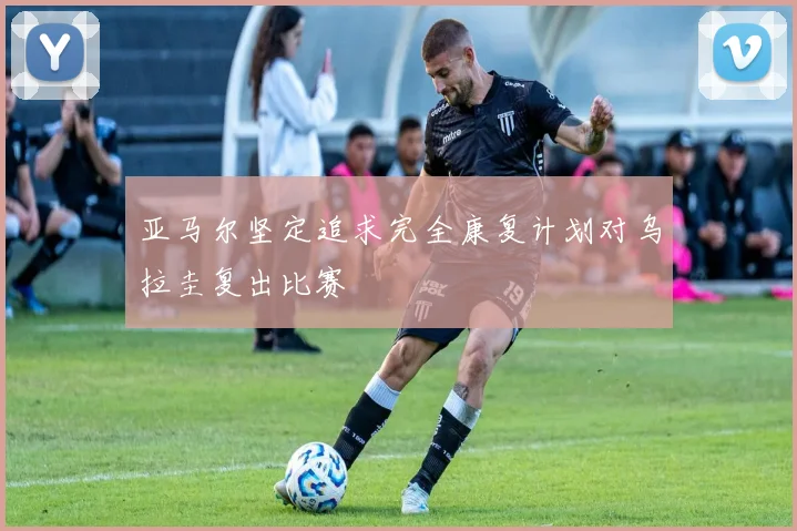 亚马尔坚定追求完全康复计划对乌拉圭复出比赛