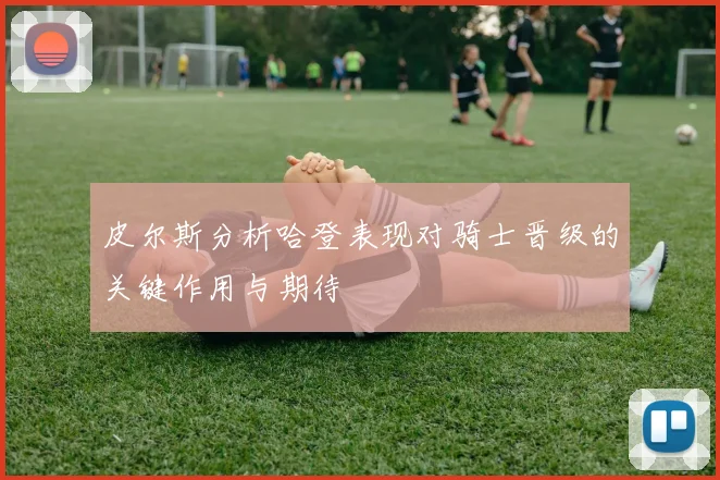 皮尔斯分析哈登表现对骑士晋级的关键作用与期待
