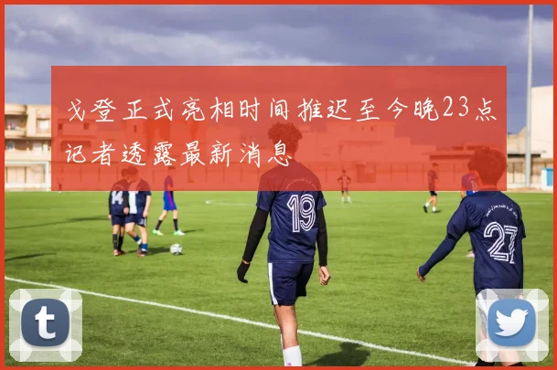 戈登正式亮相时间推迟至今晚23点记者透露最新消息