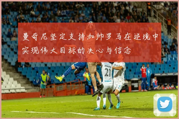 曼奇尼坚定支持加帅罗马在逆境中实现伟大目标的决心与信念