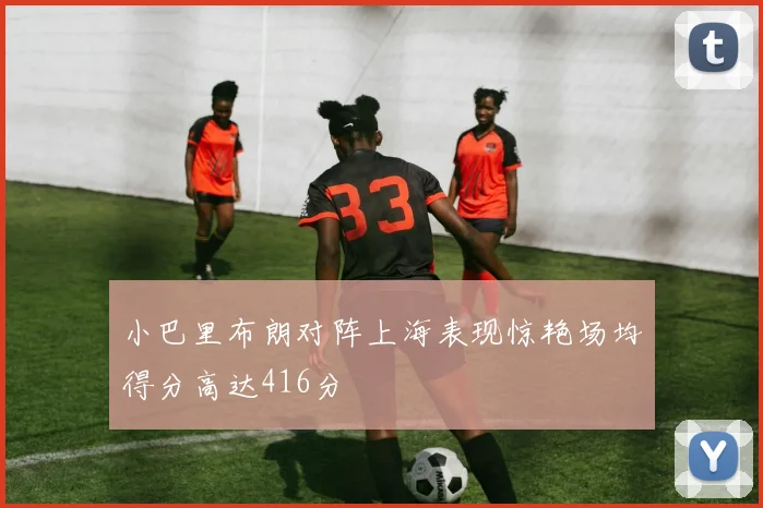 小巴里布朗对阵上海表现惊艳场均得分高达416分