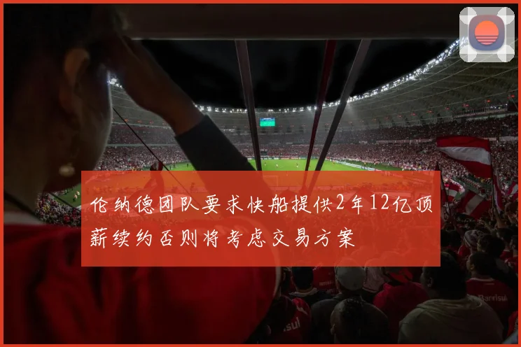 伦纳德团队要求快船提供2年12亿顶薪续约否则将考虑交易方案