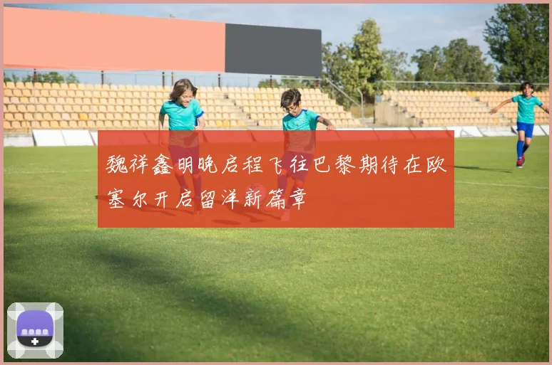魏祥鑫明晚启程飞往巴黎期待在欧塞尔开启留洋新篇章
