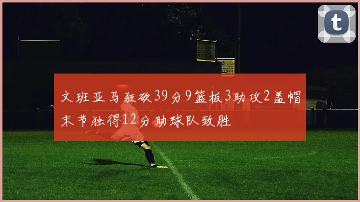 文班亚马狂砍39分9篮板3助攻2盖帽末节独得12分助球队致胜