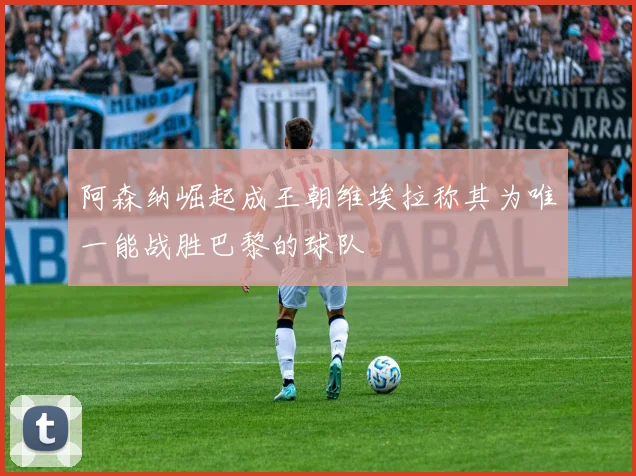 阿森纳崛起成王朝维埃拉称其为唯一能战胜巴黎的球队